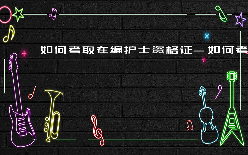 如何考取在编护士资格证-如何考取在编护士