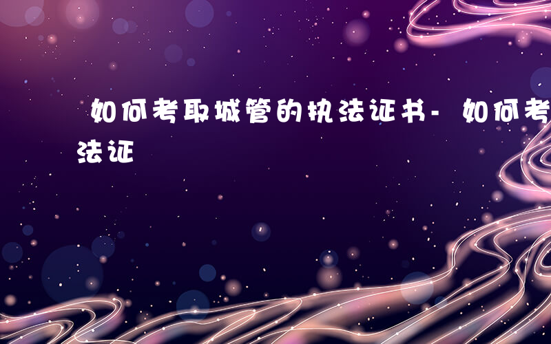 如何考取城管的执法证书-如何考取城管的执法证