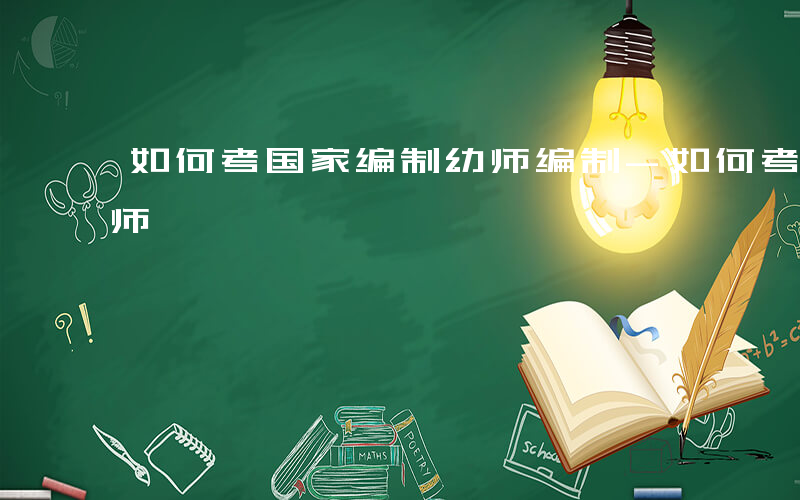 如何考国家编制幼师编制-如何考国家编制幼师