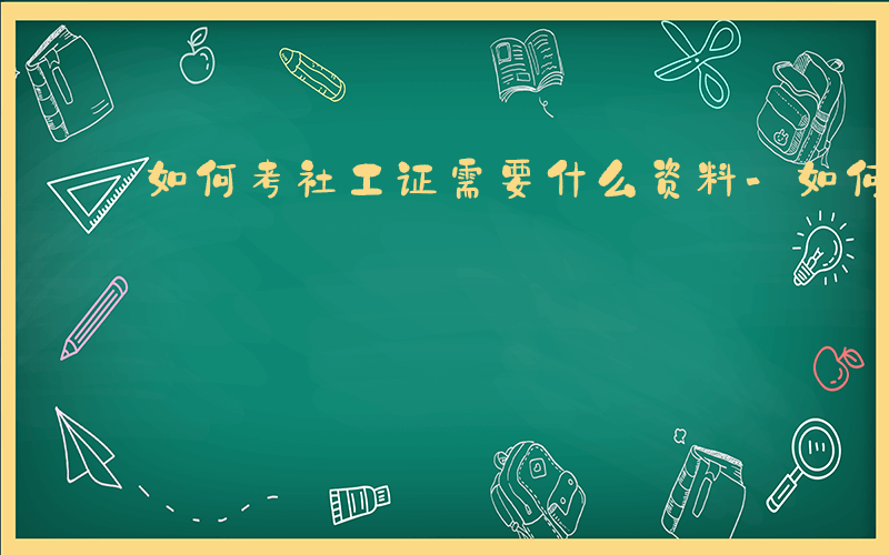 如何考社工证需要什么资料-如何考社工证