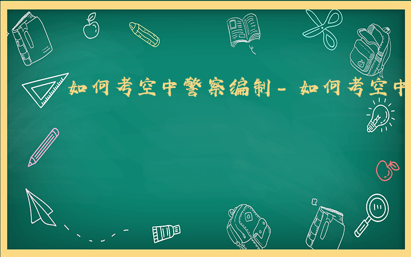 如何考空中警察编制-如何考空中警察