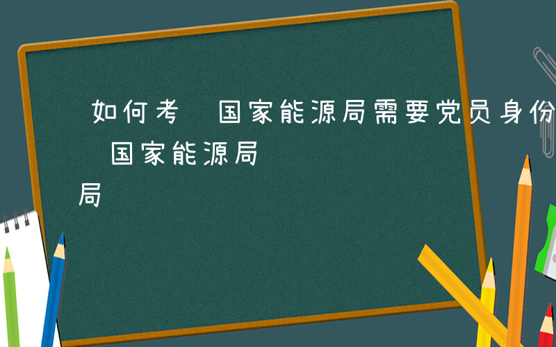 如何考进国家能源局需要党员身份吗-如何考进国家能源局