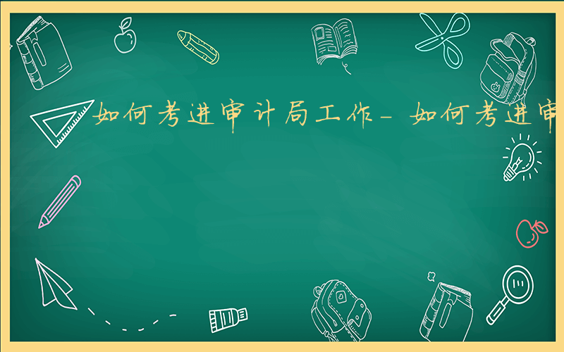 如何考进审计局工作-如何考进审计局