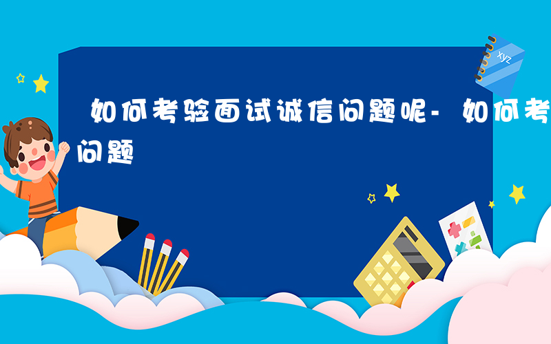 如何考验面试诚信问题呢-如何考验面试诚信问题