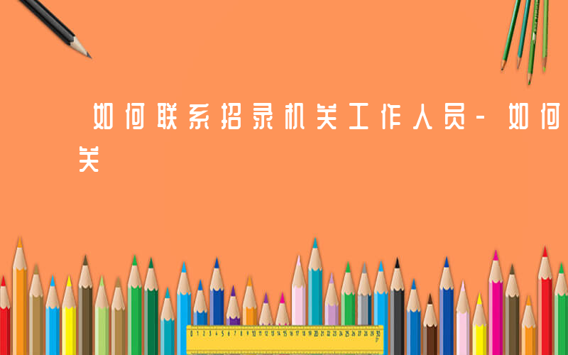如何联系招录机关工作人员-如何联系招录机关