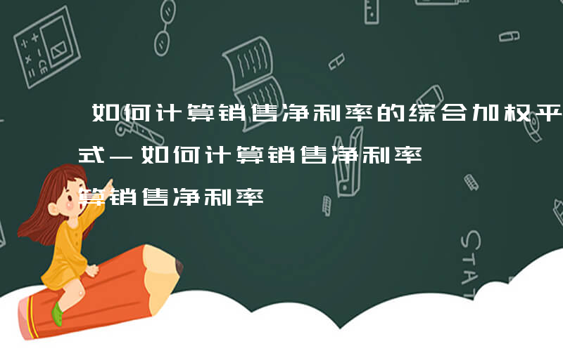 如何计算销售净利率的综合加权平均法计算公式-如何计算销售净利率