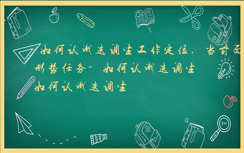 如何认识选调生工作定位,当前面临哪些新的形势任务-如何认识选调生