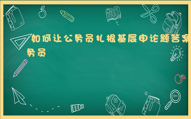 如何让公务员扎根基层申论题答案-如何让公务员