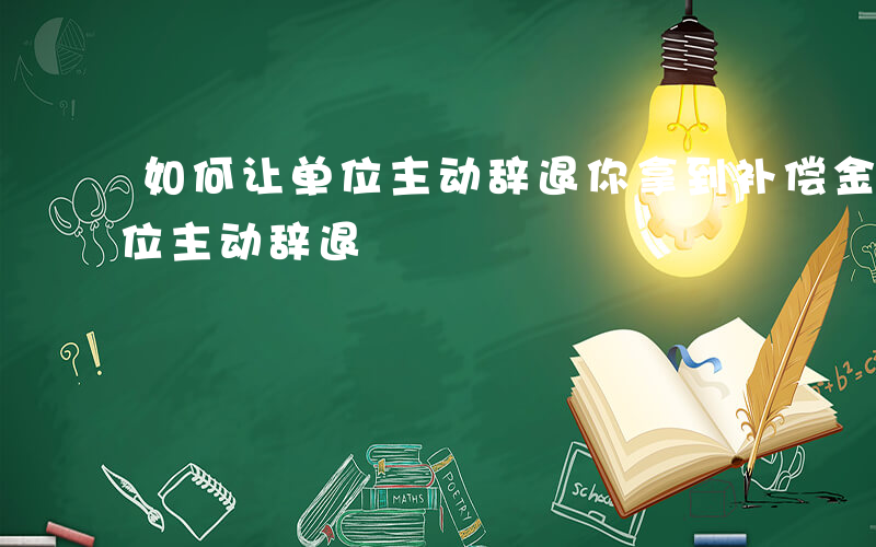 如何让单位主动辞退你拿到补偿金-如何让单位主动辞退