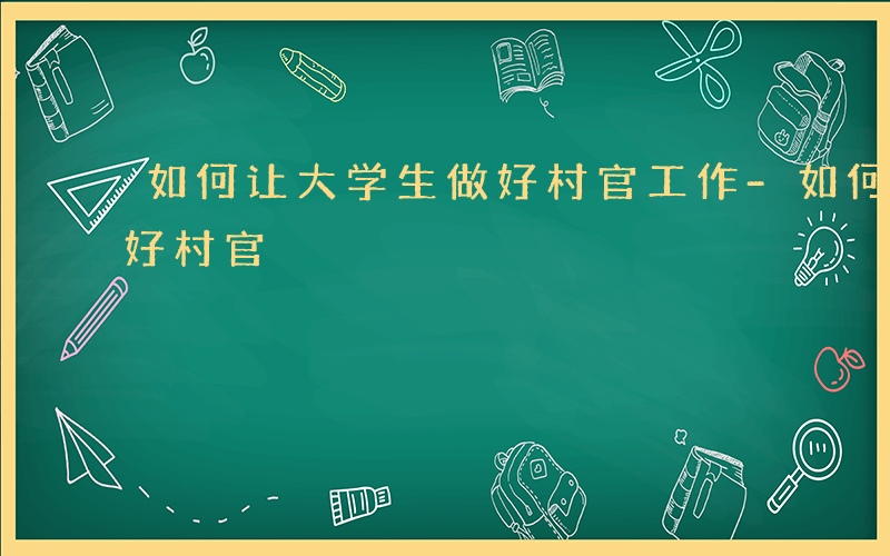 如何让大学生做好村官工作-如何让大学生做好村官