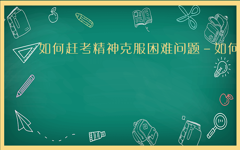 如何赶考精神克服困难问题-如何赶考