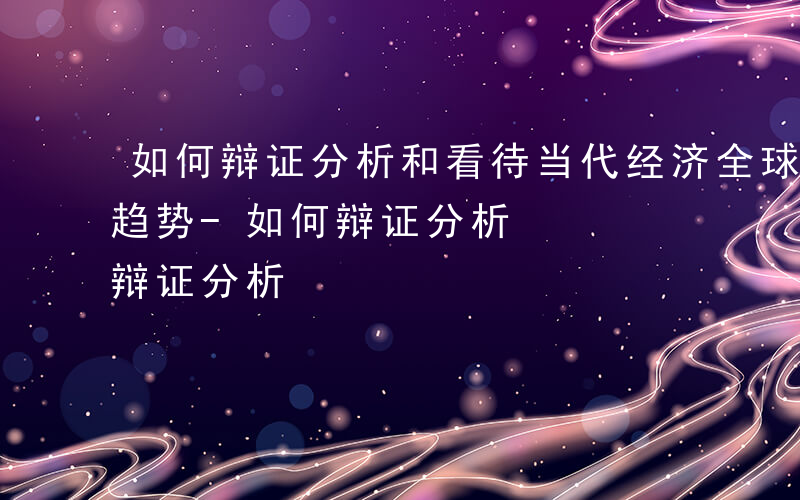 如何辩证分析和看待当代经济全球化发展的新趋势-如何辩证分析