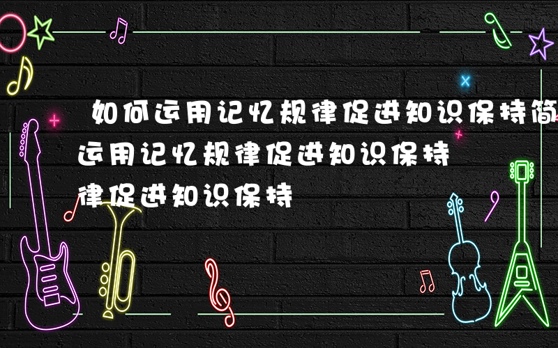 如何运用记忆规律促进知识保持简答题-如何运用记忆规律促进知识保持