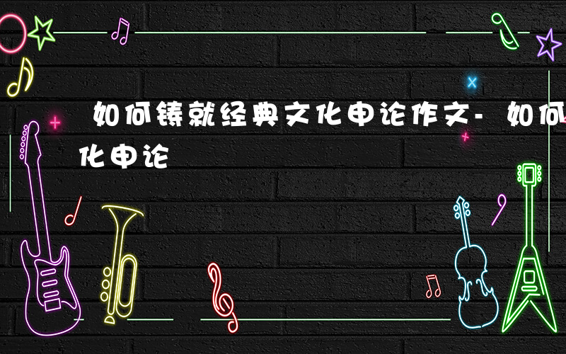 如何铸就经典文化申论作文-如何铸就经典文化申论