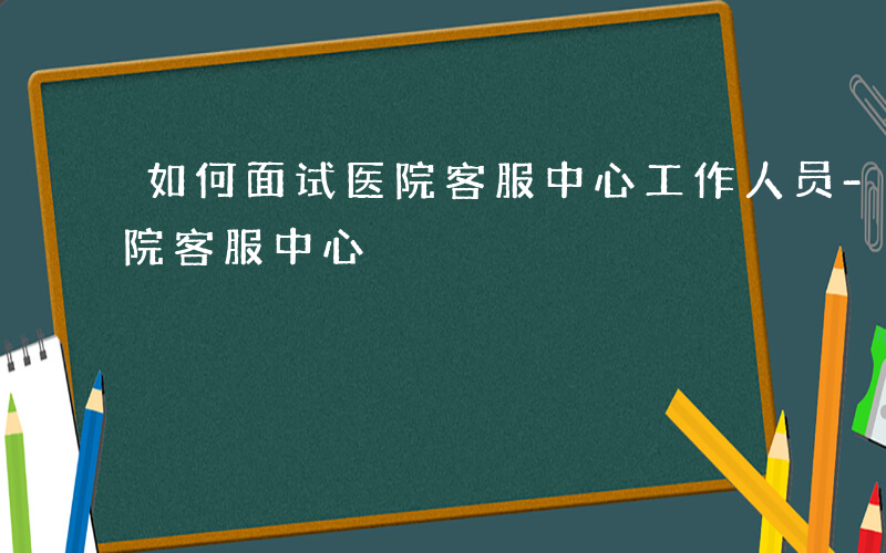 如何面试医院客服中心工作人员-如何面试医院客服中心