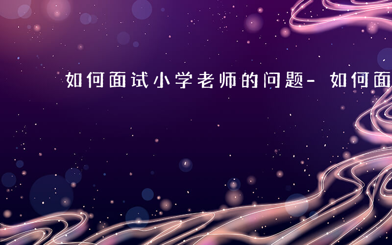 如何面试小学老师的问题-如何面试小学老师