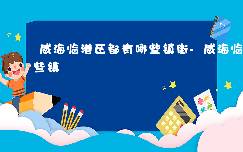 威海临港区都有哪些镇街-威海临港区都有哪些镇