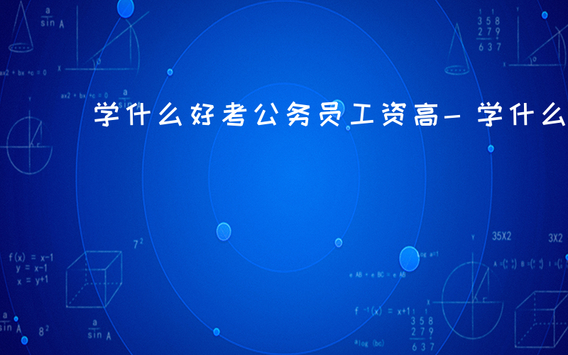 学什么好考公务员工资高-学什么好考公务员