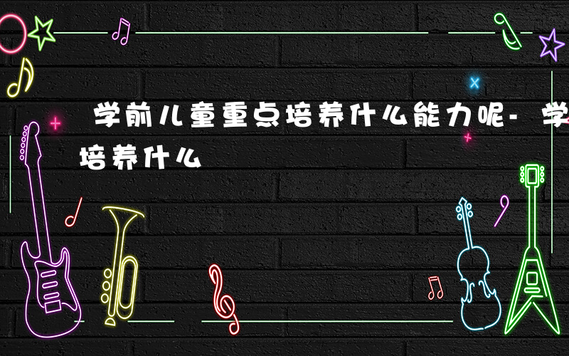 学前儿童重点培养什么能力呢-学前儿童重点培养什么