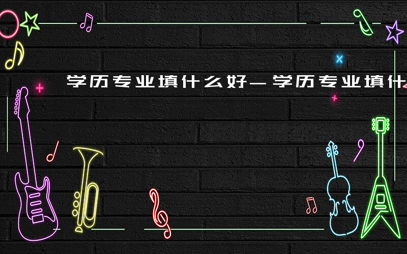 学历专业填什么好-学历专业填什么