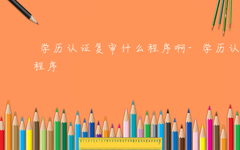 学历认证复审什么程序啊-学历认证复审什么程序