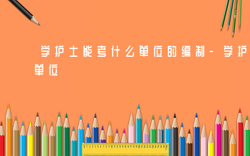 学护士能考什么单位的编制-学护士能考什么单位