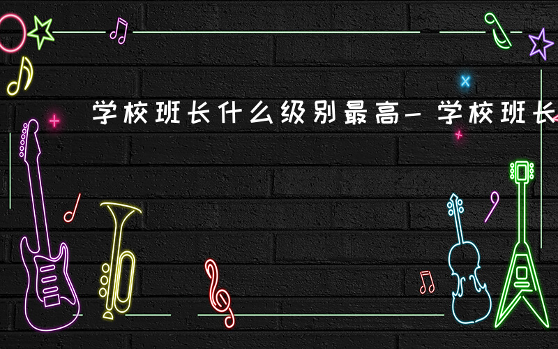 学校班长什么级别最高-学校班长什么级别