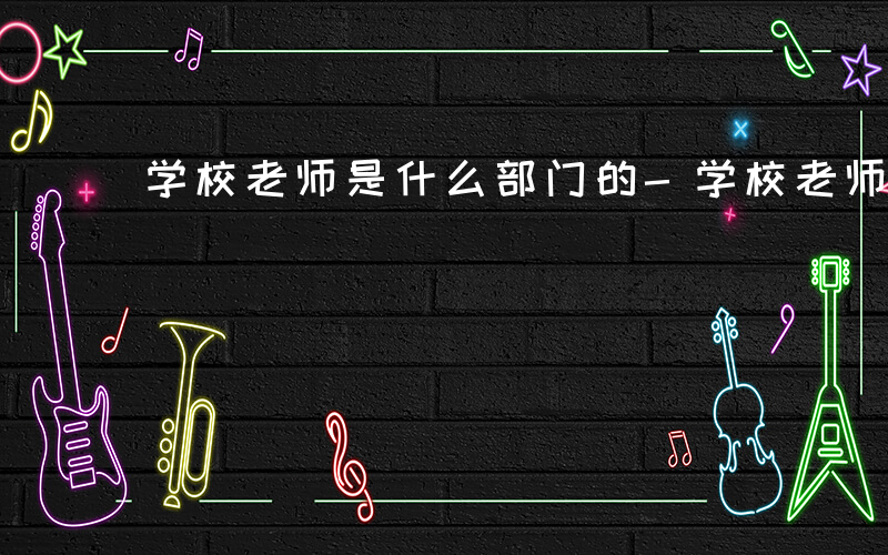 学校老师是什么部门的-学校老师是什么部门