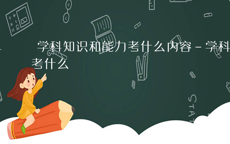 学科知识和能力考什么内容-学科知识和能力考什么