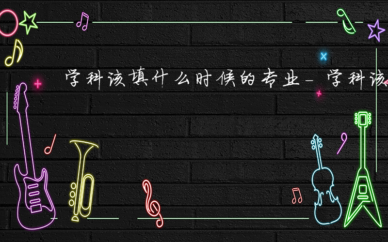 学科该填什么时候的专业-学科该填什么时候