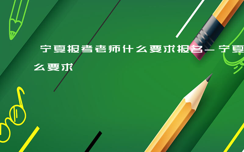 宁夏报考老师什么要求报名-宁夏报考老师什么要求