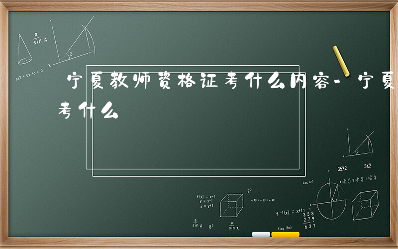 宁夏教师资格证考什么内容-宁夏教师资格证考什么