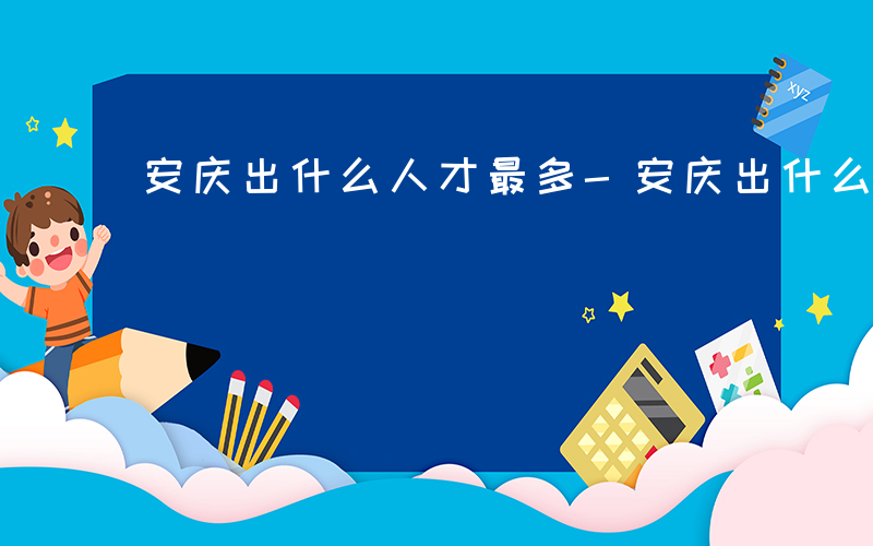 安庆出什么人才最多-安庆出什么人才