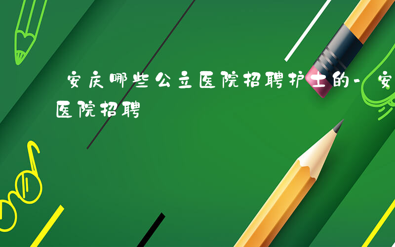 安庆哪些公立医院招聘护士的-安庆哪些公立医院招聘