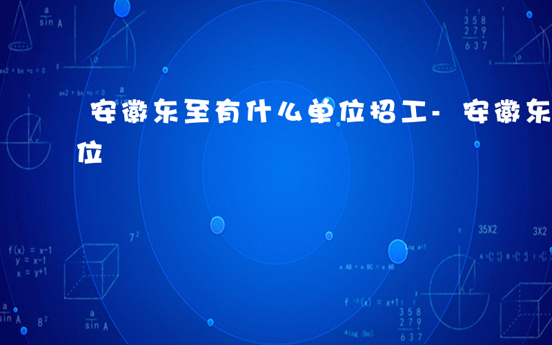 安徽东至有什么单位招工-安徽东至有什么单位