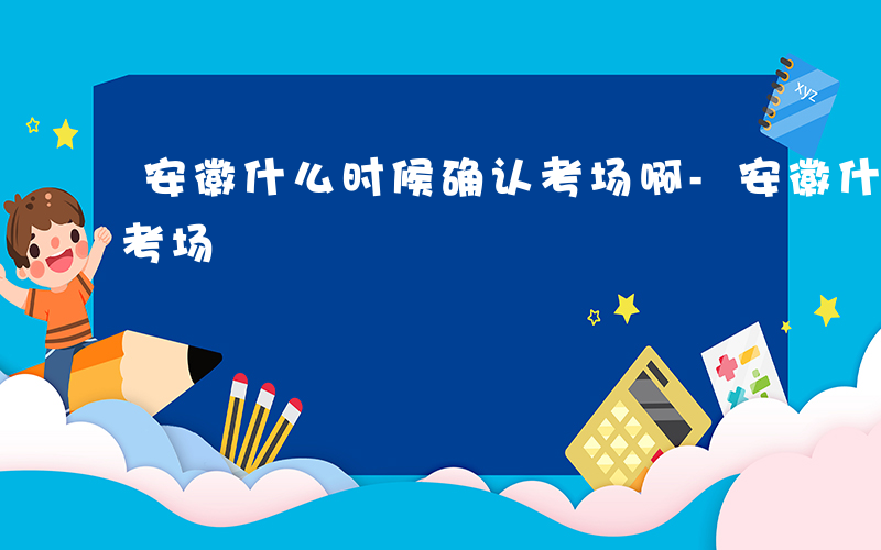 安徽什么时候确认考场啊-安徽什么时候确认考场