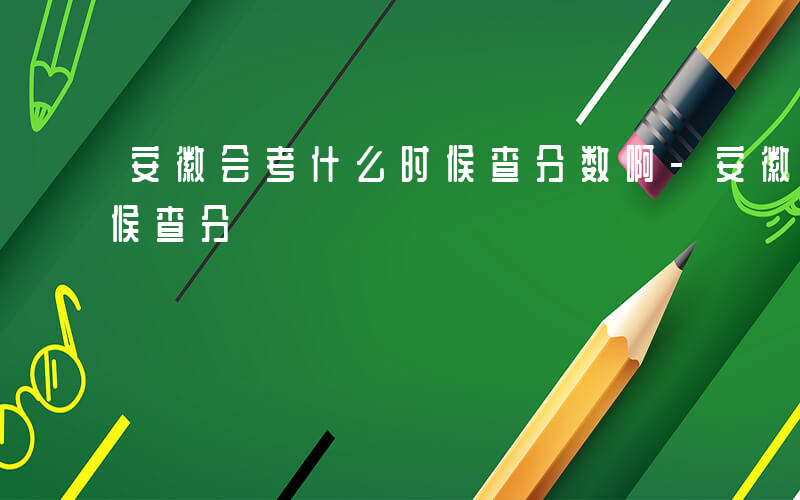 安徽会考什么时候查分数啊-安徽会考什么时候查分