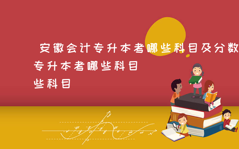 安徽会计专升本考哪些科目及分数-安徽会计专升本考哪些科目