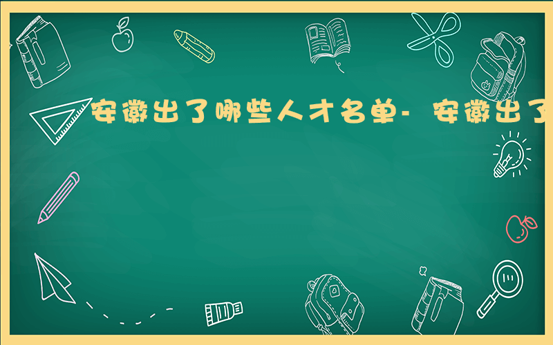 安徽出了哪些人才名单-安徽出了哪些人才