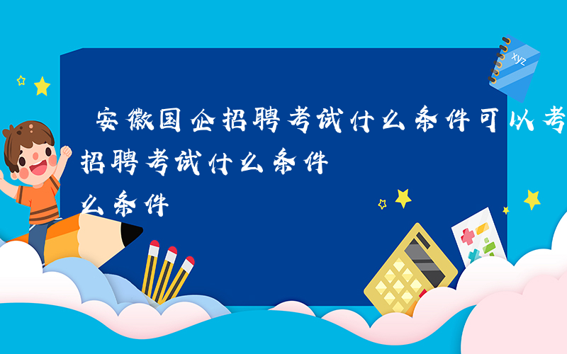 安徽国企招聘考试什么条件可以考-安徽国企招聘考试什么条件