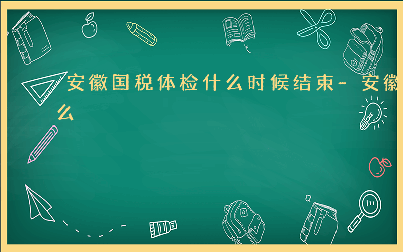 安徽国税体检什么时候结束-安徽国税体检什么