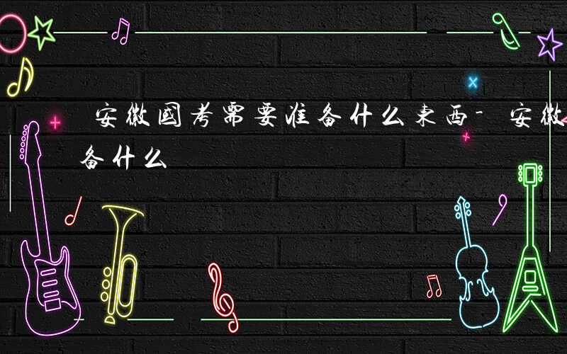 安徽国考需要准备什么东西-安徽国考需要准备什么