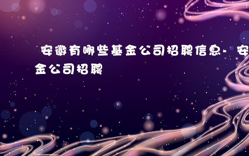 安徽有哪些基金公司招聘信息-安徽有哪些基金公司招聘