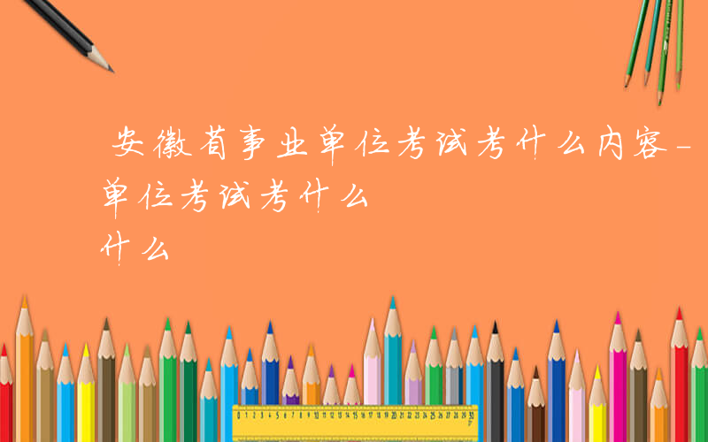 安徽省事业单位考试考什么内容-安徽省事业单位考试考什么
