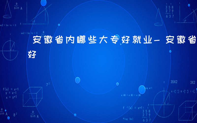 安徽省内哪些大专好就业-安徽省内哪些大专好