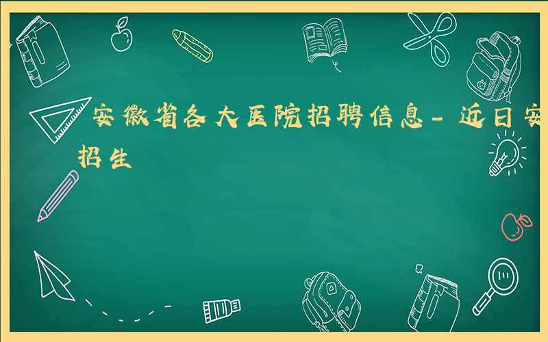 安徽省各大医院招聘信息-近日安徽哪些医院招生