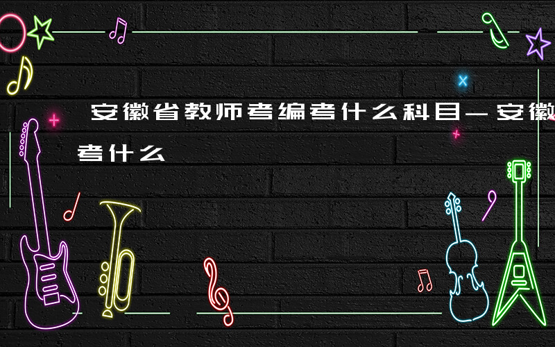 安徽省教师考编考什么科目-安徽省教师考编考什么