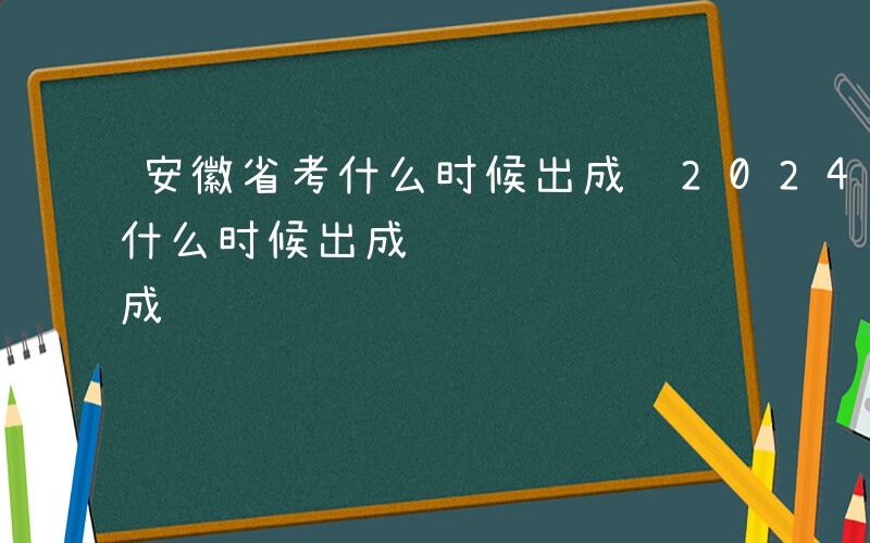 安徽省考什么时候出成绩2024-安徽省考什么时候出成绩