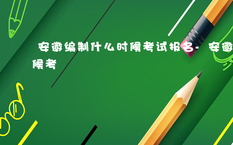 安徽编制什么时候考试报名-安徽编制什么时候考