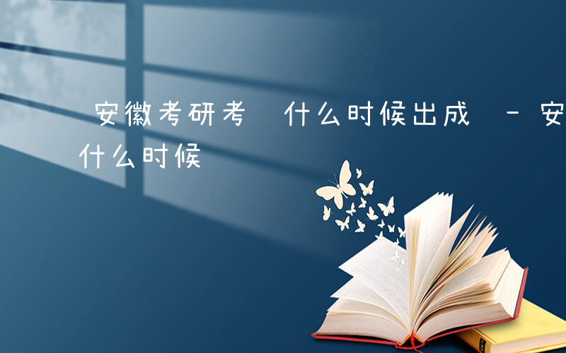 安徽考研考试什么时候出成绩-安徽考研考试什么时候